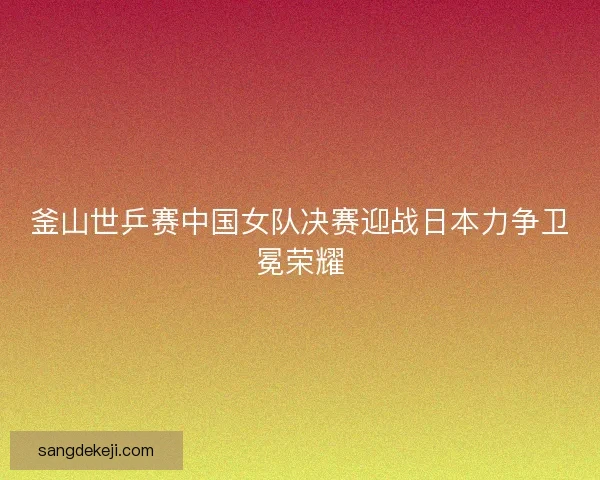 釜山世乒赛中国女队决赛迎战日本力争卫冕荣耀