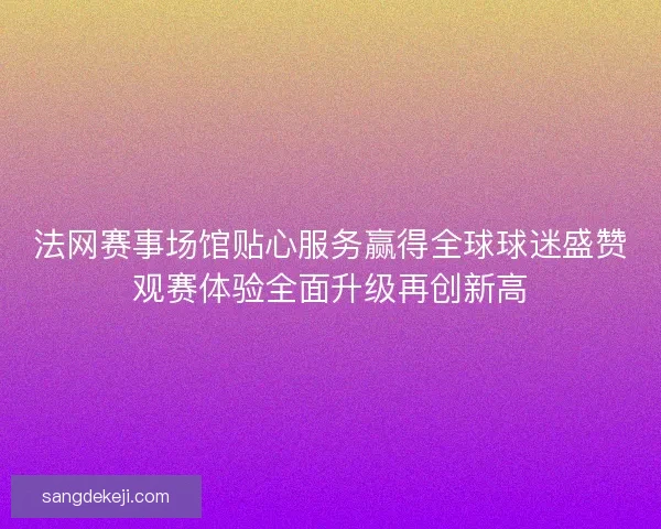 法网赛事场馆贴心服务赢得全球球迷盛赞观赛体验全面升级再创新高