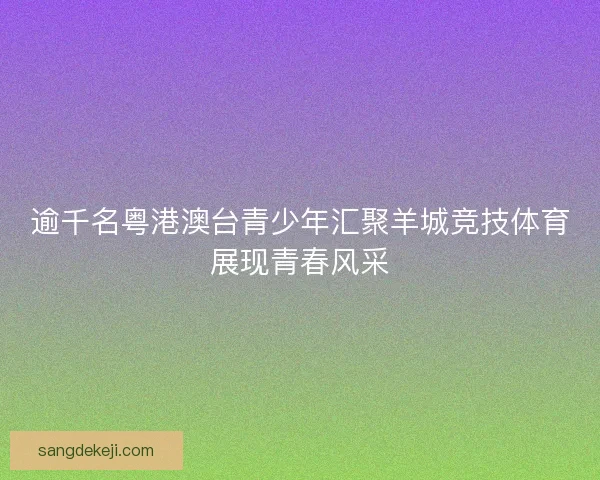 逾千名粤港澳台青少年汇聚羊城竞技体育展现青春风采