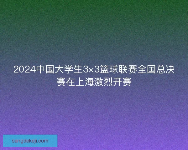 2024中国大学生3×3篮球联赛全国总决赛在上海激烈开赛
