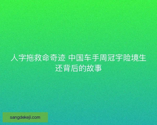 人字拖救命奇迹 中国车手周冠宇险境生还背后的故事